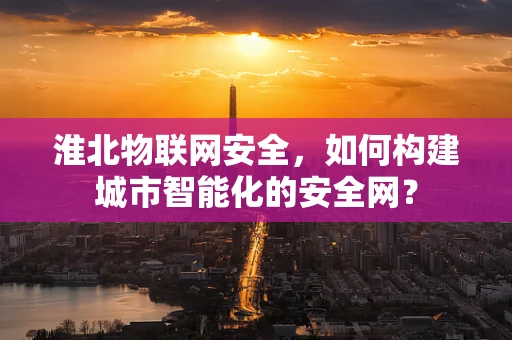 淮北物联网安全，如何构建城市智能化的安全网？