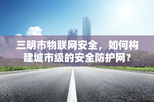 三明市物联网安全，如何构建城市级的安全防护网？