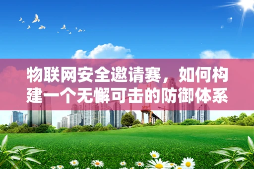 物联网安全邀请赛，如何构建一个无懈可击的防御体系？