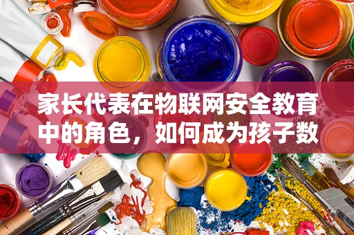 家长代表在物联网安全教育中的角色，如何成为孩子数字安全的守护者？