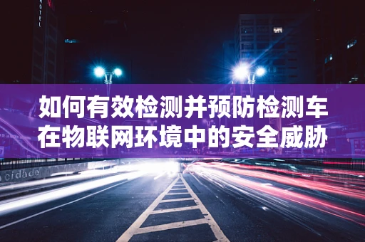 如何有效检测并预防检测车在物联网环境中的安全威胁？