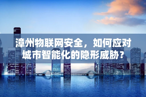 漳州物联网安全，如何应对城市智能化的隐形威胁？