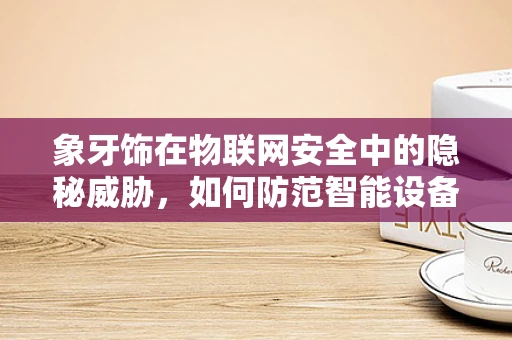 象牙饰在物联网安全中的隐秘威胁，如何防范智能设备中的非法交易？