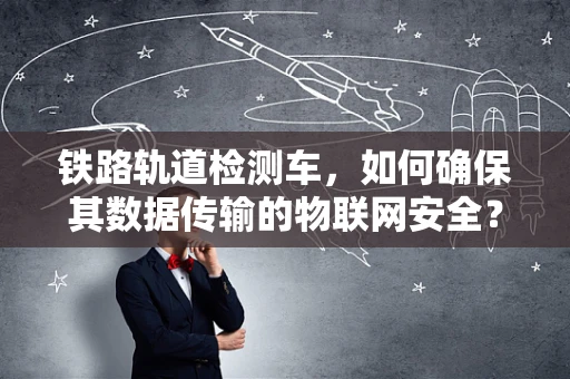铁路轨道检测车，如何确保其数据传输的物联网安全？