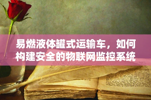 易燃液体罐式运输车，如何构建安全的物联网监控系统？
