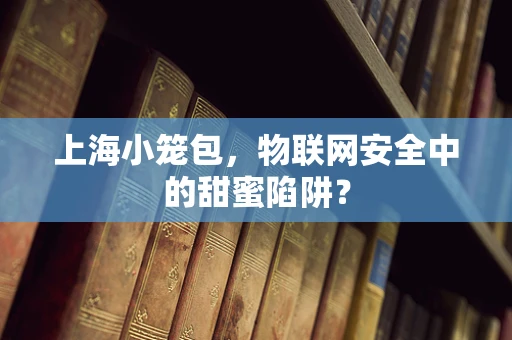 上海小笼包，物联网安全中的甜蜜陷阱？