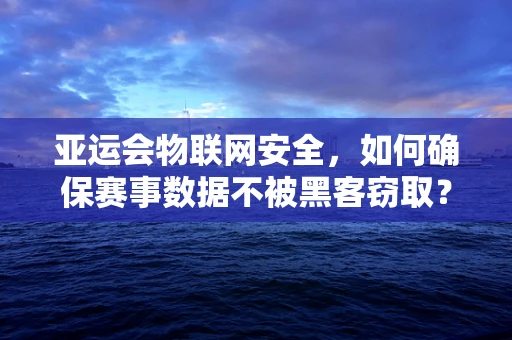 亚运会物联网安全，如何确保赛事数据不被黑客窃取？