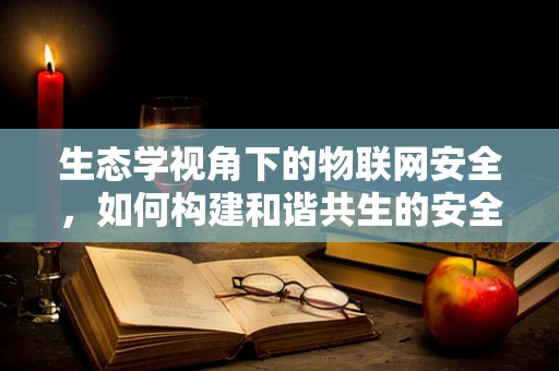 生态学视角下的物联网安全，如何构建和谐共生的安全生态？