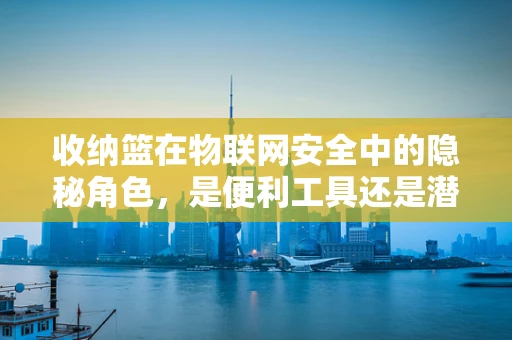 收纳篮在物联网安全中的隐秘角色，是便利工具还是潜在风险？