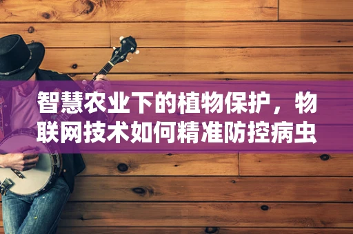 智慧农业下的植物保护，物联网技术如何精准防控病虫害？