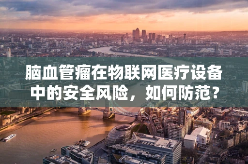 脑血管瘤在物联网医疗设备中的安全风险，如何防范？