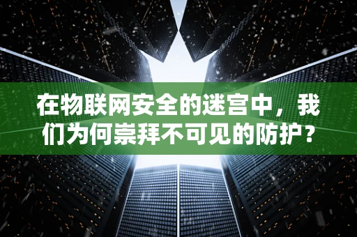 在物联网安全的迷宫中，我们为何崇拜不可见的防护？