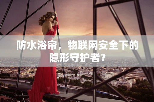 防水浴帘，物联网安全下的隐形守护者？