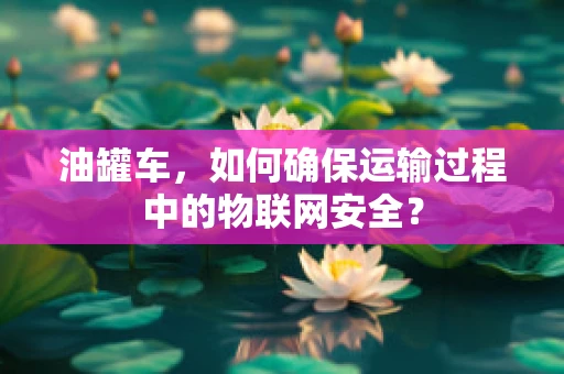 油罐车，如何确保运输过程中的物联网安全？