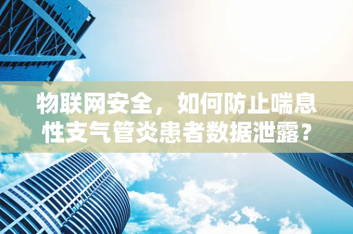 物联网安全，如何防止喘息性支气管炎患者数据泄露？