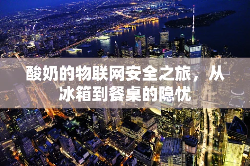 酸奶的物联网安全之旅，从冰箱到餐桌的隐忧