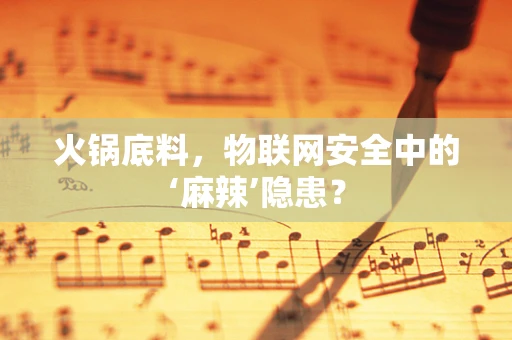 火锅底料，物联网安全中的‘麻辣’隐患？