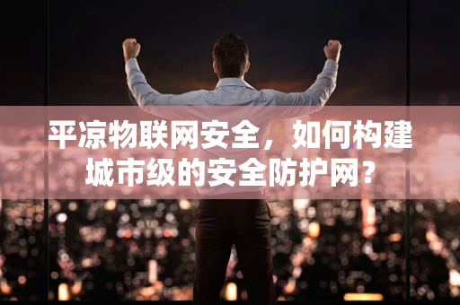 平凉物联网安全，如何构建城市级的安全防护网？