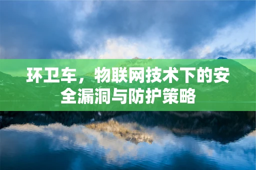 环卫车，物联网技术下的安全漏洞与防护策略