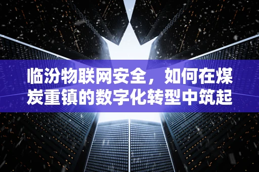 临汾物联网安全，如何在煤炭重镇的数字化转型中筑起安全防线？