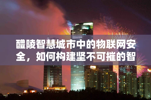 醴陵智慧城市中的物联网安全，如何构建坚不可摧的智能防线？