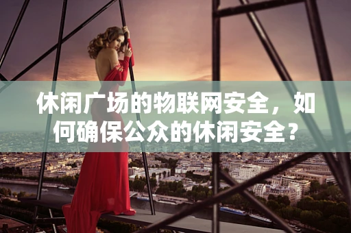 休闲广场的物联网安全，如何确保公众的休闲安全？