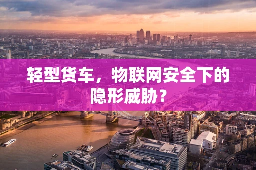 轻型货车，物联网安全下的隐形威胁？