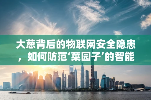 大葱背后的物联网安全隐患，如何防范‘菜园子’的智能入侵？