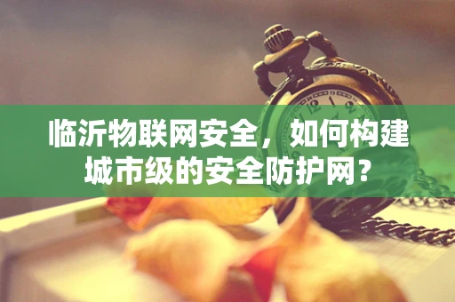 临沂物联网安全，如何构建城市级的安全防护网？