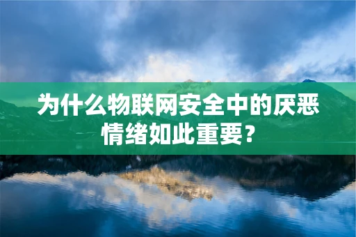 为什么物联网安全中的厌恶情绪如此重要？