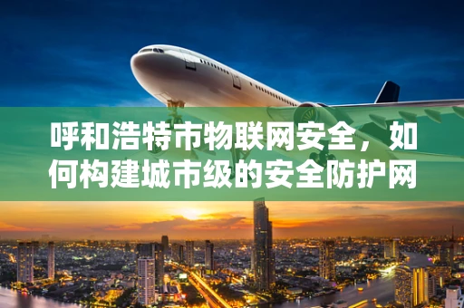 呼和浩特市物联网安全，如何构建城市级的安全防护网？
