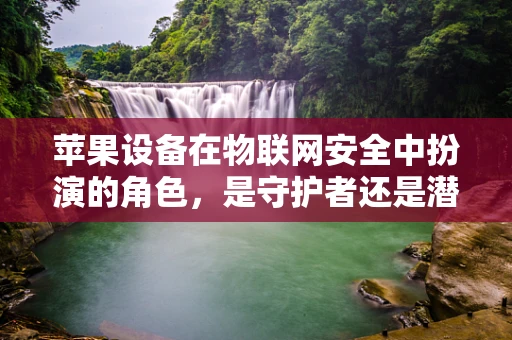 苹果设备在物联网安全中扮演的角色，是守护者还是潜在的风险？