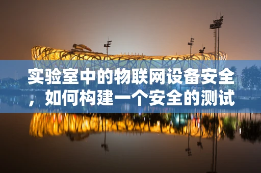 实验室中的物联网设备安全，如何构建一个安全的测试环境？