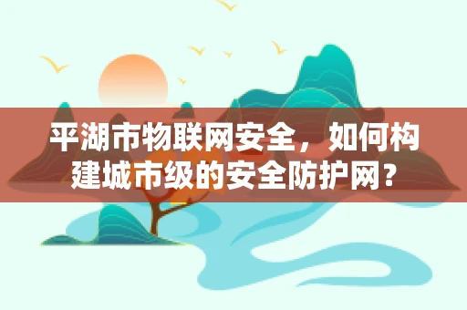 平湖市物联网安全，如何构建城市级的安全防护网？
