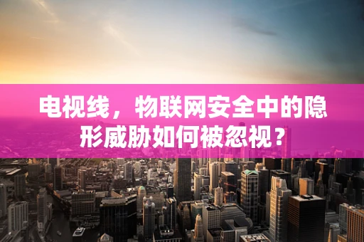 电视线，物联网安全中的隐形威胁如何被忽视？
