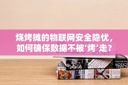 烧烤摊的物联网安全隐忧，如何确保数据不被‘烤’走？