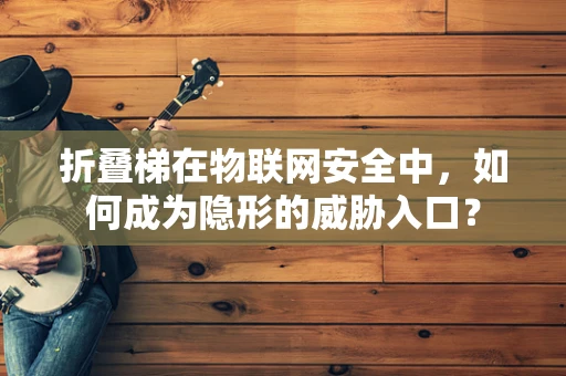 折叠梯在物联网安全中，如何成为隐形的威胁入口？