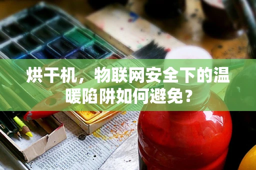 烘干机，物联网安全下的温暖陷阱如何避免？