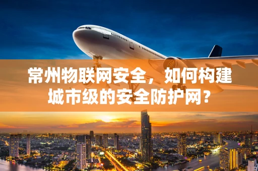 常州物联网安全，如何构建城市级的安全防护网？