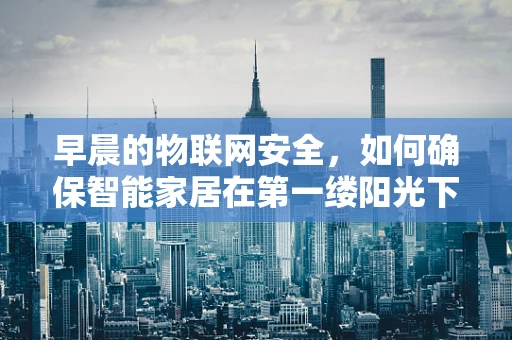 早晨的物联网安全，如何确保智能家居在第一缕阳光下的安全？