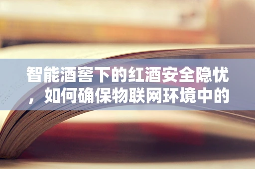 智能酒窖下的红酒安全隐忧，如何确保物联网环境中的红酒存储安全？