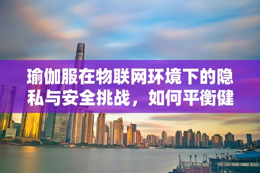 瑜伽服在物联网环境下的隐私与安全挑战，如何平衡健康与安全？