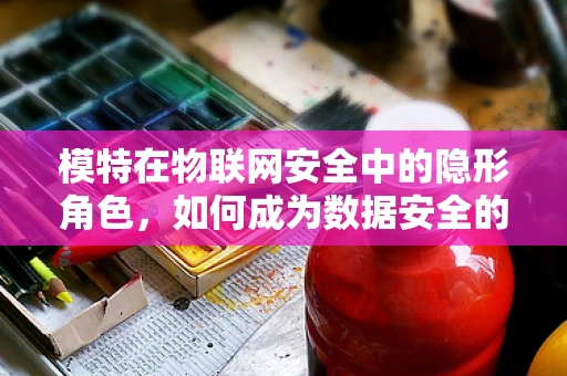模特在物联网安全中的隐形角色，如何成为数据安全的‘活体盾牌’？