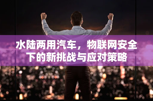 水陆两用汽车，物联网安全下的新挑战与应对策略