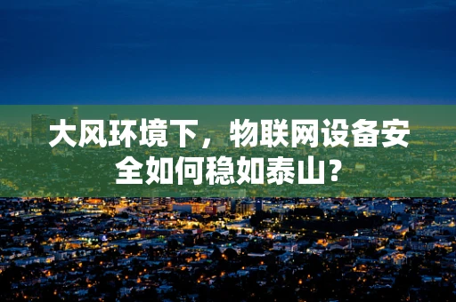 大风环境下，物联网设备安全如何稳如泰山？