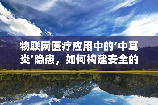 物联网医疗应用中的‘中耳炎’隐患，如何构建安全的远程健康监测系统？