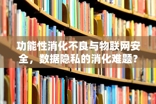 功能性消化不良与物联网安全，数据隐私的消化难题？