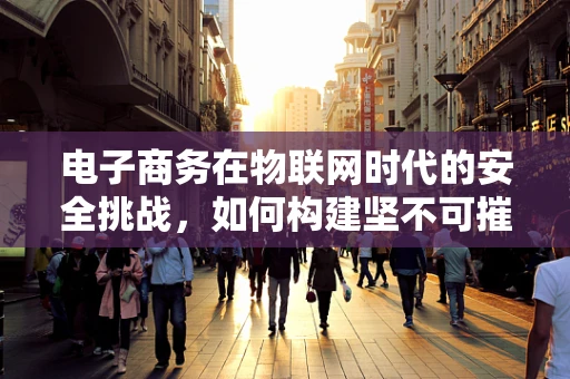电子商务在物联网时代的安全挑战，如何构建坚不可摧的交易防线？