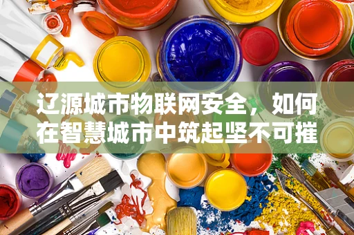 辽源城市物联网安全，如何在智慧城市中筑起坚不可摧的防线？
