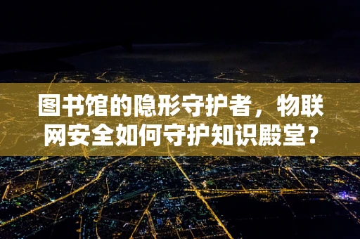 图书馆的隐形守护者，物联网安全如何守护知识殿堂？